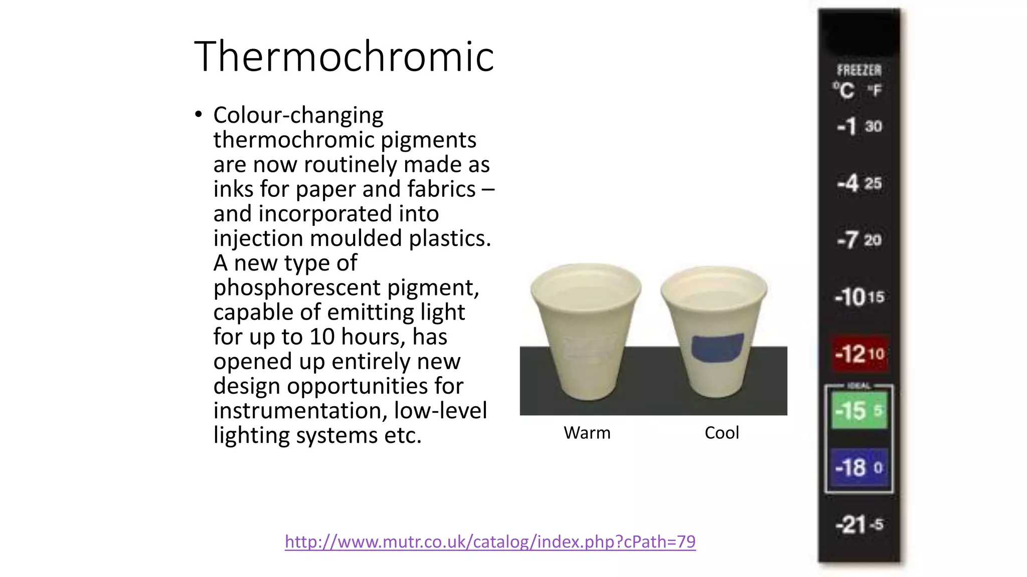 Thermochromic
• Colour-changing
thermochromic pigments
are now routinely made as
inks for paper and fabrics –
and incorporated into
injection moulded plastics.
A new type of
phosphorescent pigment,
capable of emitting light
for up to 10 hours, has
opened up entirely new
design opportunities for
instrumentation, low-level
lighting systems etc. Warm Cool
http://www.mutr.co.uk/catalog/index.php?cPath=79
 