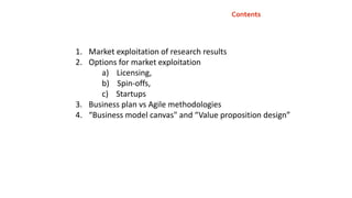 Contents
1. Market exploitation of research results
2. Options for market exploitation
a) Licensing,
b) Spin-offs,
c) Startups
3. Business plan vs Agile methodologies
4. “Business model canvas" and “Value proposition design”
 