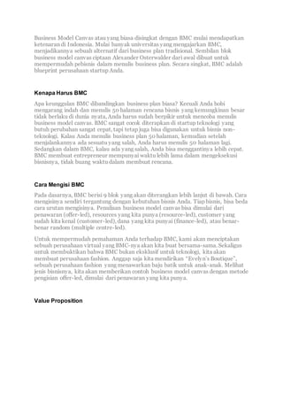 Business Model Canvas atau yang biasa disingkat dengan BMC mulai mendapatkan
ketenaran di Indonesia. Mulai banyak universitas yang mengajarkan BMC,
menjadikannya sebuah alternatif dari business plan tradisional. Sembilan blok
business model canvas ciptaan Alexander Osterwalder dari awal dibuat untuk
mempermudah pebisnis dalam menulis business plan. Secara singkat, BMC adalah
blueprint perusahaan startup Anda.
Kenapa Harus BMC
Apa keunggulan BMC dibandingkan business plan biasa? Kecuali Anda hobi
mengarang indah dan menulis 50 halaman rencana bisnis yang kemungkinan besar
tidak berlaku di dunia nyata, Anda harus sudah berpikir untuk mencoba menulis
business model canvas. BMC sangat cocok diterapkan di startup teknologi yang
butuh perubahan sangat cepat, tapi tetap juga bisa digunakan untuk bisnis non-
teknologi. Kalau Anda menulis business plan 50 halaman, kemudian setelah
menjalankannya ada sesuatu yang salah, Anda harus menulis 50 halaman lagi.
Sedangkan dalam BMC, kalau ada yang salah, Anda bisa menggantinya lebih cepat.
BMC membuat entrepreneur mempunyai waktu lebih lama dalam mengeksekusi
bisnisnya, tidak buang waktu dalam membuat rencana.
Cara Mengisi BMC
Pada dasarnya, BMC berisi 9 blok yang akan diterangkan lebih lanjut di bawah. Cara
mengisinya sendiri tergantung dengan kebutuhan bisnis Anda. Tiap bisnis, bisa beda
cara urutan mengisinya. Penulisan business model canvas bisa dimulai dari
penawaran (offer-led), resources yang kita punya (resource-led), customer yang
sudah kita kenal (customer-led), dana yang kita punyai (finance-led), atau benar-
benar random (multiple centre-led).
Untuk mempermudah pemahaman Anda terhadap BMC, kami akan menciptakan
sebuah perusahaan virtual yang BMC-nya akan kita buat bersama-sama. Sekaligus
untuk membuktikan bahwa BMC bukan eksklusif untuk teknologi, kita akan
membuat perusahaan fashion. Anggap saja kita mendirikan “Evelyn’s Boutique”,
sebuah perusahaan fashion yang menawarkan baju batik untuk anak-anak. Melihat
jenis bisnisnya, kita akan memberikan contoh business model canvas dengan metode
pengisian offer-led, dimulai dari penawaran yang kita punya.
Value Proposition
 