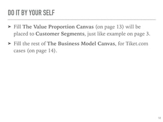 DO IT BY YOUR SELF
➤ Fill The Value Proportion Canvas (on page 13) will be
placed to Customer Segments, just like example on page 3.
➤ Fill the rest of The Business Model Canvas on page 14 for
exercise.
12
 