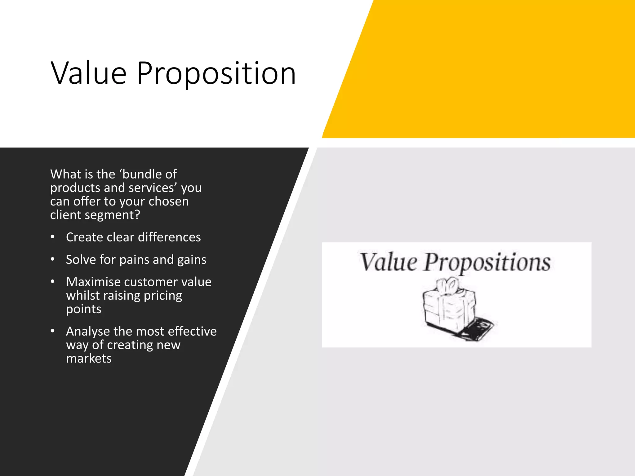 Value Proposition
What is the ‘bundle of
products and services’ you
can offer to your chosen
client segment?
• Create clear differences
• Solve for pains and gains
• Maximise customer value
whilst raising pricing
points
• Analyse the most effective
way of creating new
markets
 