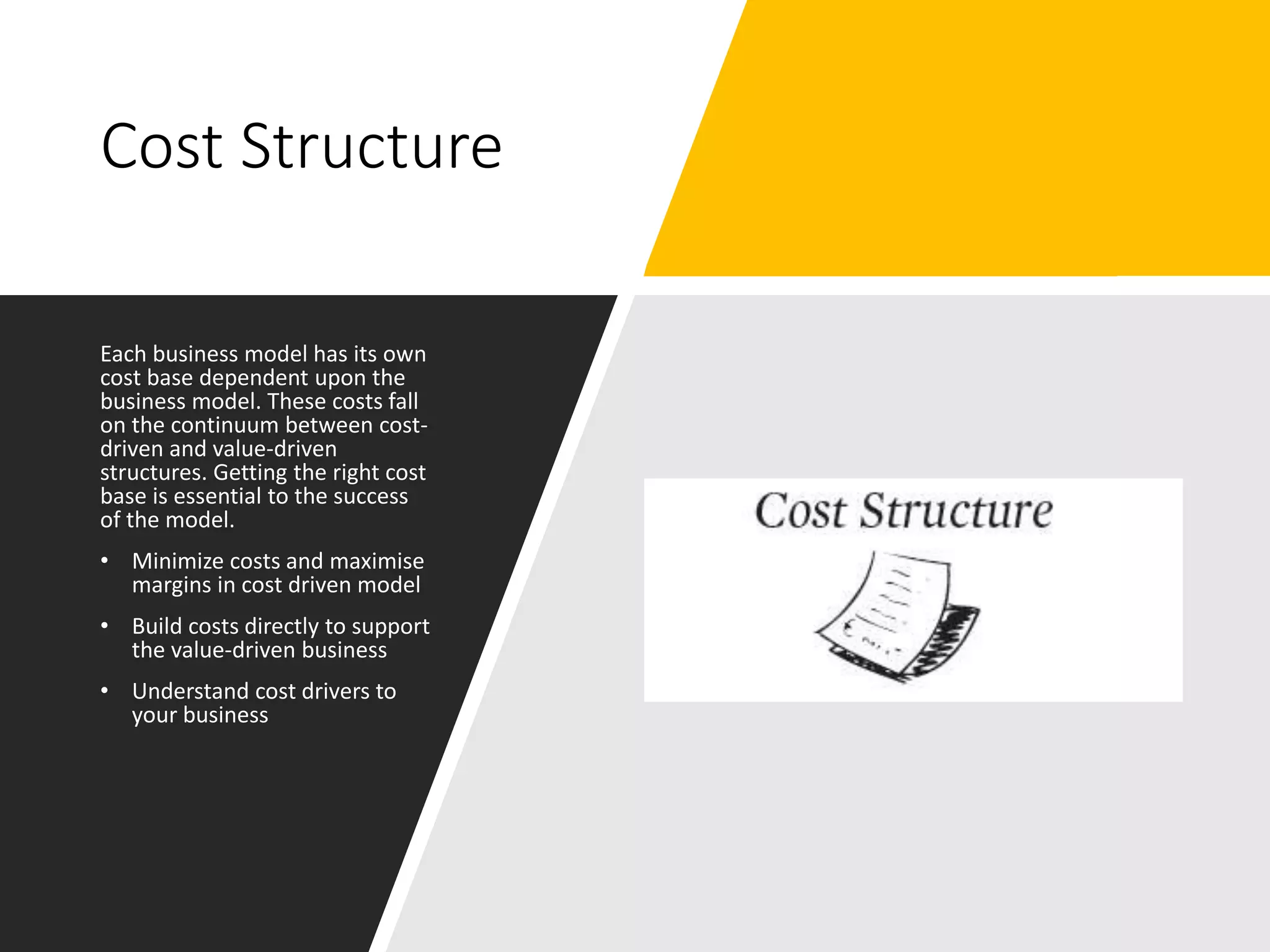 Cost Structure
Each business model has its own
cost base dependent upon the
business model. These costs fall
on the continuum between cost-
driven and value-driven
structures. Getting the right cost
base is essential to the success
of the model.
• Minimize costs and maximise
margins in cost driven model
• Build costs directly to support
the value-driven business
• Understand cost drivers to
your business
 