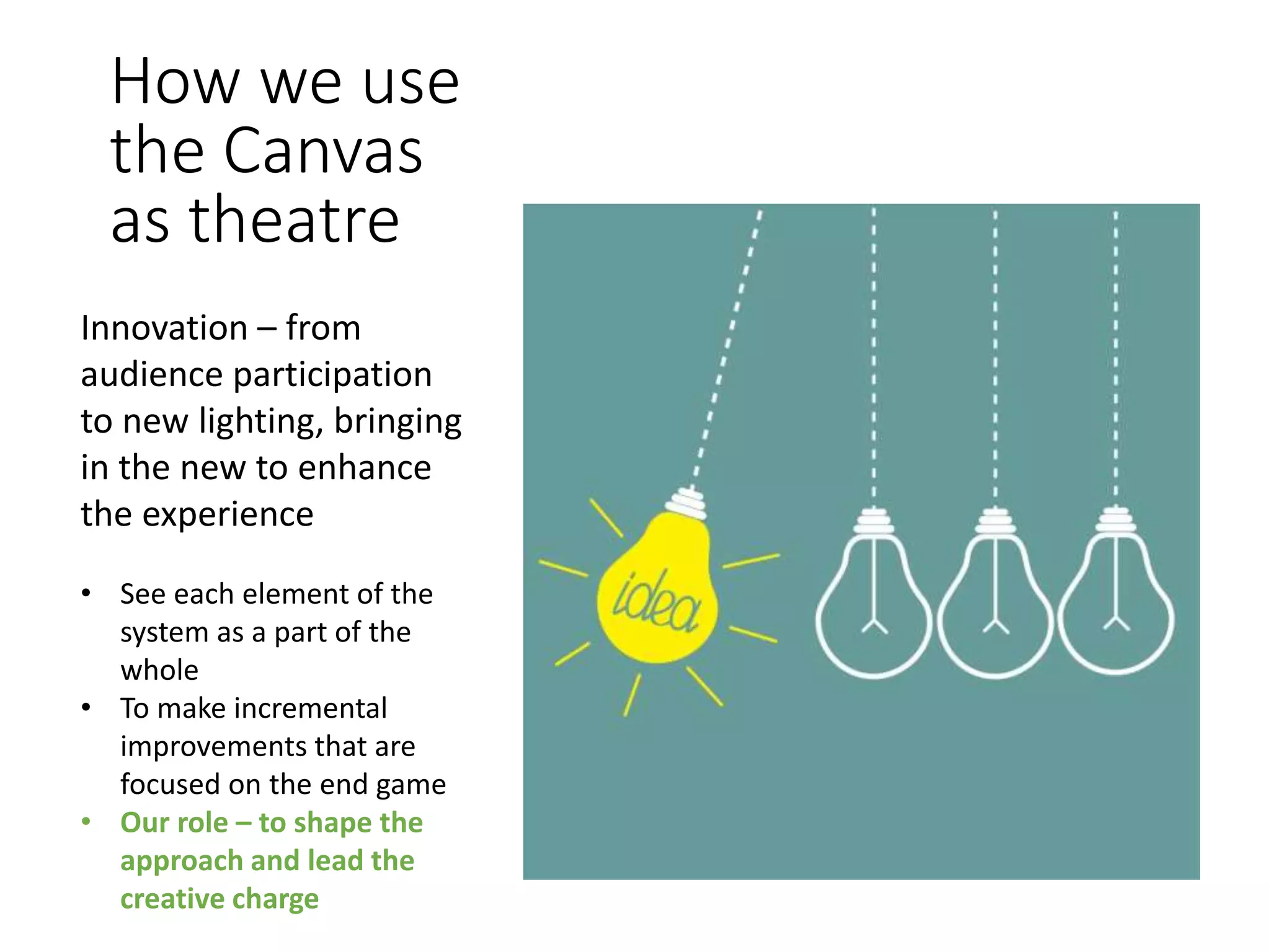 How we use
the Canvas
as theatre
Innovation – from
audience participation
to new lighting, bringing
in the new to enhance
the experience
• See each element of the
system as a part of the
whole
• To make incremental
improvements that are
focused on the end game
• Our role – to shape the
approach and lead the
creative charge
 