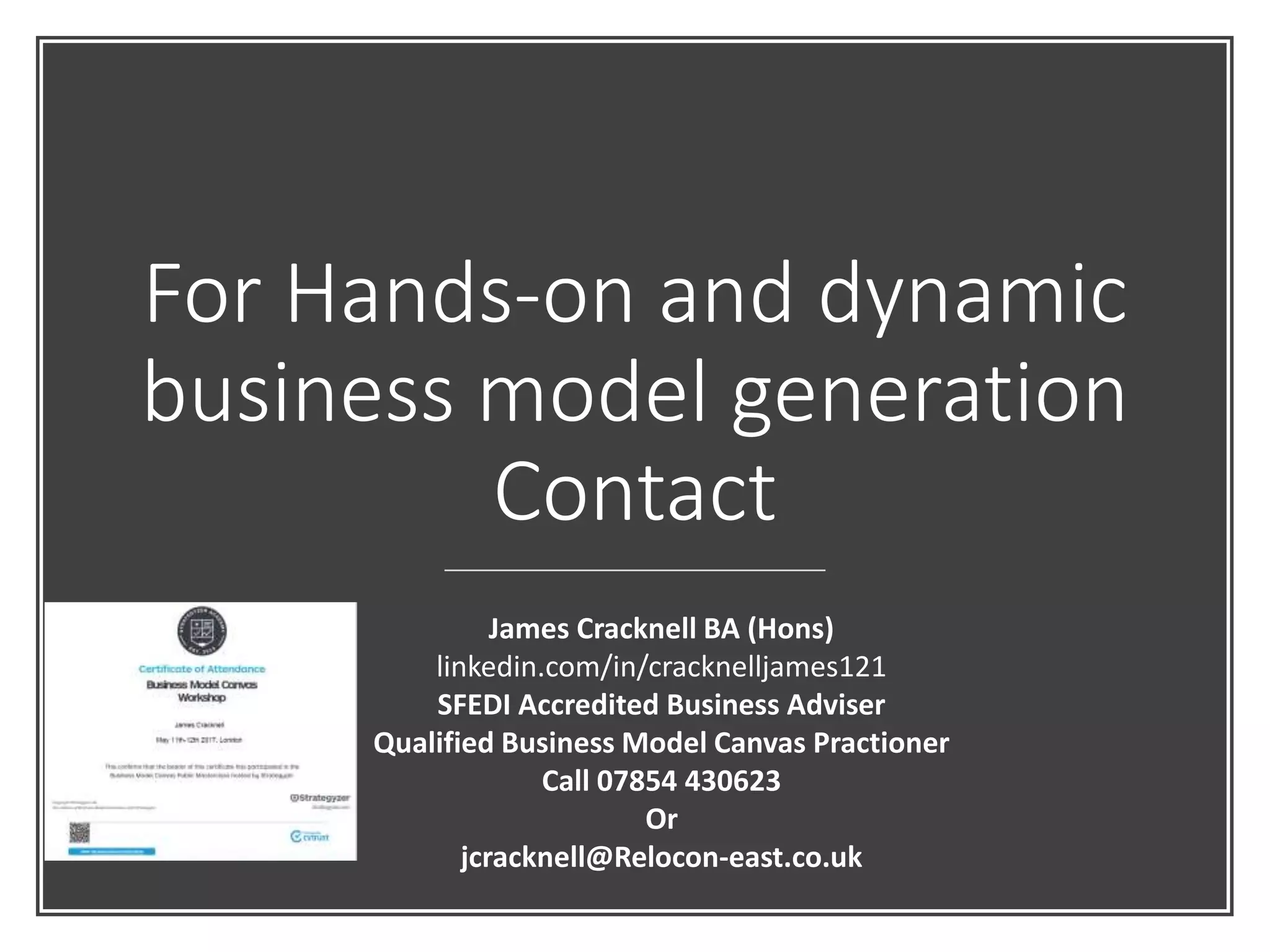 For Hands-on and dynamic
business model generation
Contact
James Cracknell BA (Hons)
linkedin.com/in/cracknelljames121
SFEDI Accredited Business Adviser
Qualified Business Model Canvas Practioner
Call 07854 430623
Or
jcracknell@Relocon-east.co.uk
 