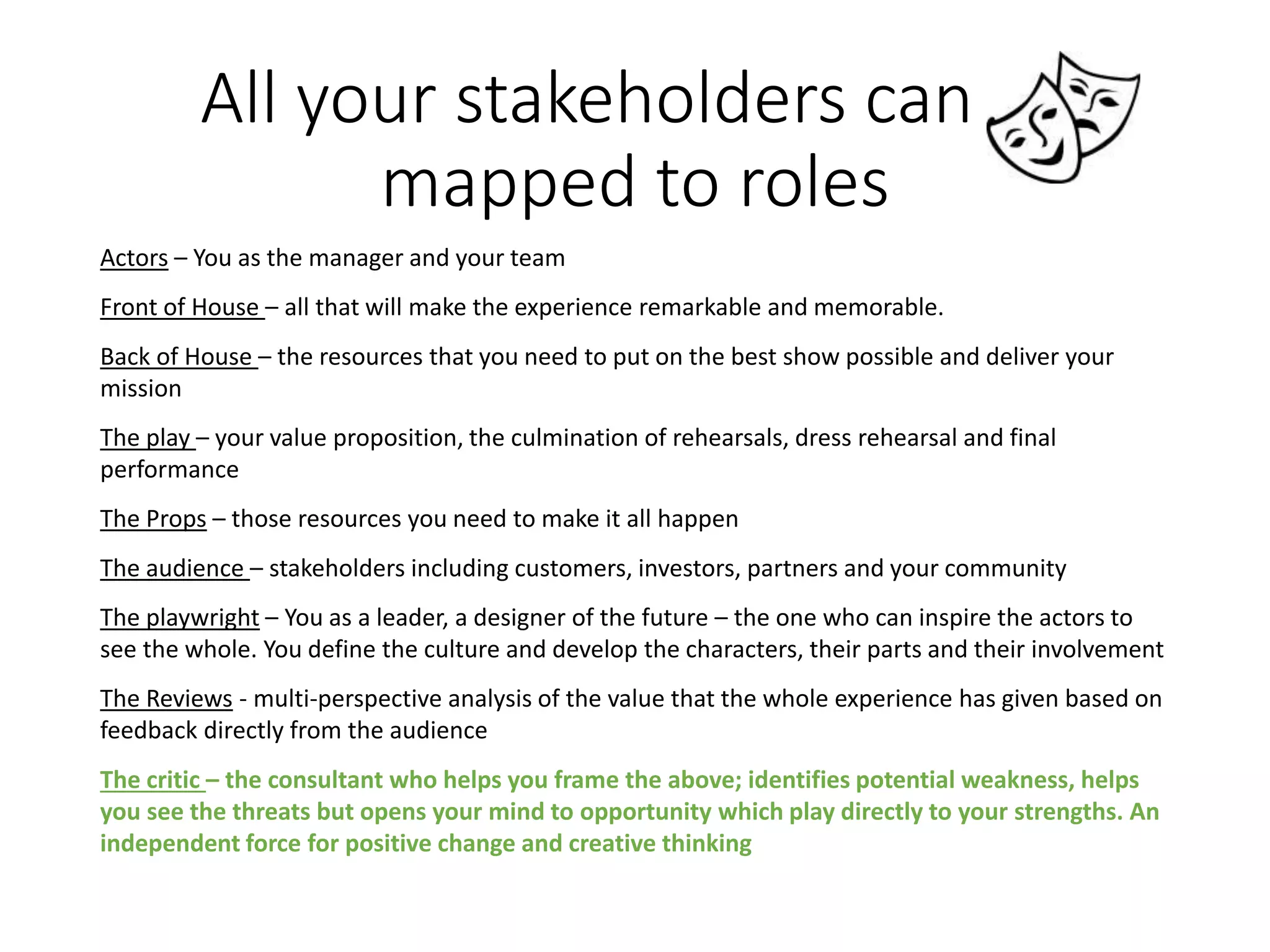All your stakeholders can be
mapped to roles
Actors – You as the manager and your team
Front of House – all that will make the experience remarkable and memorable.
Back of House – the resources that you need to put on the best show possible and deliver your
mission
The play – your value proposition, the culmination of rehearsals, dress rehearsal and final
performance
The Props – those resources you need to make it all happen
The audience – stakeholders including customers, investors, partners and your community
The playwright – You as a leader, a designer of the future – the one who can inspire the actors to
see the whole. You define the culture and develop the characters, their parts and their involvement
The Reviews - multi-perspective analysis of the value that the whole experience has given based on
feedback directly from the audience
The critic – the consultant who helps you frame the above; identifies potential weakness, helps
you see the threats but opens your mind to opportunity which play directly to your strengths. An
independent force for positive change and creative thinking
 