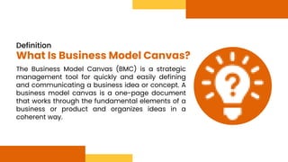 The Business Model Canvas (BMC) is a strategic
management tool for quickly and easily defining
and communicating a business idea or concept. A
business model canvas is a one-page document
that works through the fundamental elements of a
business or product and organizes ideas in a
coherent way.
Definition
What Is Business Model Canvas?
 
