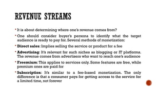 REVENUE STREAMS
 It is about determining where one’s revenue comes from?
 One should consider buyer’s persona to identify what the target
audience is ready to pay for. Several methods of monetization:
 Direct sales: Implies selling the service or product for a fee
 Advertising: It’s relevant for such niches as blogging or IT platforms.
The revenue comes from advertisers who want to reach one’s audience
 Freemium: This applies to services only. Some features are free, while
premium ones are paid for
 Subscription: It’s similar to a fee-based monetization. The only
difference is that a consumer pays for getting access to the service for
a limited time, not forever
 