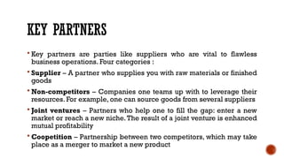 KEY PARTNERS
 Key partners are parties like suppliers who are vital to flawless
business operations. Four categories :
 Supplier – A partner who supplies you with raw materials or finished
goods
 Non-competitors – Companies one teams up with to leverage their
resources. For example, one can source goods from several suppliers
 Joint ventures – Partners who help one to fill the gap: enter a new
market or reach a new niche.The result of a joint venture is enhanced
mutual profitability
 Coopetition – Partnership between two competitors, which may take
place as a merger to market a new product
 