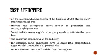 COST STRUCTURE
 All the mentioned above blocks of the Business Model Canvas aren’t
implemented for free
 Startups and enterprises spend money on production and
accompanying services
 To set realistic revenue goals, a company needs to estimate the costs
first
 The costs vary depending on the industry
 For example, some businesses have to cover R&D expenditures,
together with production and post-service
 Others, however, exclude this debit from the template
 
