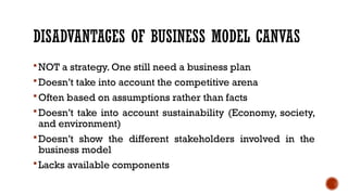 DISADVANTAGES OF BUSINESS MODEL CANVAS
NOT a strategy. One still need a business plan
Doesn’t take into account the competitive arena
Often based on assumptions rather than facts
Doesn’t take into account sustainability (Economy, society,
and environment)
Doesn’t show the different stakeholders involved in the
business model
Lacks available components
 