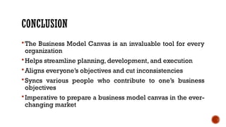 CONCLUSION
The Business Model Canvas is an invaluable tool for every
organization
Helps streamline planning, development, and execution
Aligns everyone’s objectives and cut inconsistencies
Syncs various people who contribute to one’s business
objectives
Imperative to prepare a business model canvas in the ever-
changing market
 