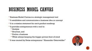 BUSINESS MODEL CANVAS
 Business Model Canvas is a strategic management tool
 It establishes and communicates a business idea or concept
 It is a mission statement for one’s product roadmap
 It provides entrepreneurs with a tool to:
 Analyze
 Structure, and
 Evolve a business
 While always keeping the bigger picture front of mind
 It was created by Swiss entrepreneur “Alexander Osterwalder”
 