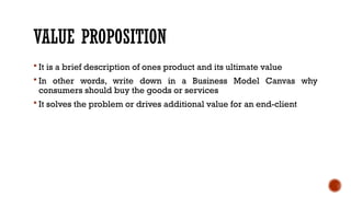 VALUE PROPOSITION
 It is a brief description of ones product and its ultimate value
 In other words, write down in a Business Model Canvas why
consumers should buy the goods or services
 It solves the problem or drives additional value for an end-client
 