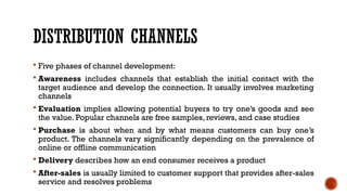 DISTRIBUTION CHANNELS
 Five phases of channel development:
 Awareness includes channels that establish the initial contact with the
target audience and develop the connection. It usually involves marketing
channels
 Evaluation implies allowing potential buyers to try one’s goods and see
the value. Popular channels are free samples, reviews, and case studies
 Purchase is about when and by what means customers can buy one’s
product. The channels vary significantly depending on the prevalence of
online or offline communication
 Delivery describes how an end consumer receives a product
 After-sales is usually limited to customer support that provides after-sales
service and resolves problems
 