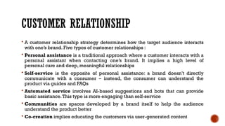 CUSTOMER RELATIONSHIP
 A customer relationship strategy determines how the target audience interacts
with one’s brand. Five types of customer relationships :
 Personal assistance is a traditional approach where a customer interacts with a
personal assistant when contacting one’s brand. It implies a high level of
personal care and deep, meaningful relationships
 Self-service is the opposite of personal assistance: a brand doesn’t directly
communicate with a consumer – instead, the consumer can understand the
product via guides and FAQs
 Automated service involves AI-based suggestions and bots that can provide
basic assistance.This type is more engaging than self-service
 Communities are spaces developed by a brand itself to help the audience
understand the product better
 Co-creation implies educating the customers via user-generated content
 