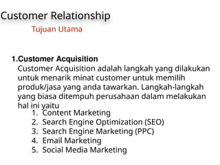 Customer Relationship
Tujuan Utama
1.Customer Acquisition
Customer Acquisition adalah langkah yang dilakukan
untuk menarik minat customer untuk memilih
produk/jasa yang anda tawarkan. Langkah-langkah
yang biasa ditempuh perusahaan dalam melakukan
hal ini yaitu
1. Content Marketing
2. Search Engine Optimization (SEO)
3. Search Engine Marketing (PPC)
4. Email Marketing
5. Social Media Marketing
 