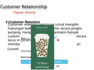 Customer Relationship
Tujuan Utama
2.Customer Retention
Customer retention bertujuan untuk menjalin
hubungan baik dengan customer secara jangka
panjang. Harapannya adalah semakin banyak
customer yang loyal (melakukan pembelian secara
terus menerus) maka secara tidak langsung
membawa dampak yang baik bagi perusahaan
Contoh : 1. Program Poin
 