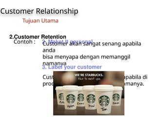 Customer Relationship
Tujuan Utama
2.Customer Retention
Contoh : 2. Maket It personal
Customer akan sangat senang apabila
anda
bisa menyapa dengan memanggil
namanya
3. Label your customer
Customer akan sangat senang apabila di
produk anda mencantumkan namanya.
 