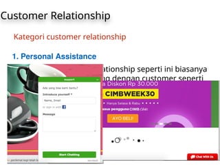 Customer Relationship
Kategori customer relationship
1. Personal Assistance
Jenis dari customer relationship seperti ini biasanya
berkomunikasi langsung dengan customer seperti
layanan online chat baik sebelum maupun sesudah
melakukan pembelian suatu produk. atau hanya
sekedar berkonsultasi
 