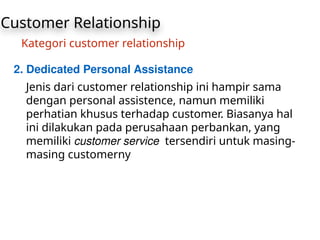 Customer Relationship
Kategori customer relationship
2. Dedicated Personal Assistance
Jenis dari customer relationship ini hampir sama
dengan personal assistence, namun memiliki
perhatian khusus terhadap customer. Biasanya hal
ini dilakukan pada perusahaan perbankan, yang
memiliki customer service tersendiri untuk masing-
masing customerny
 