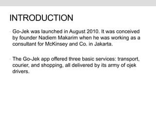 INTRODUCTION
• Go-Jek was launched in August 2010. It was conceived
by founder Nadiem Makarim when he was working as a
consultant for McKinsey and Co. in Jakarta.
• The Go-Jek app offered three basic services: transport,
courier, and shopping, all delivered by its army of ojek
drivers.
 