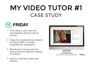 MY VIDEO TUTOR #1
CASE STUDY
1. Think about a cool name that
encompasses what you want to
provide.
2. Grasp the overall technical ambition
to show an MVP on Sunday
(negotiate with developers).
3. Braindump by having everyone
discuss the level approach towards
the solution.
4. Deﬁne a roadmap of tasks (use
Kanban).
FRIDAY
 