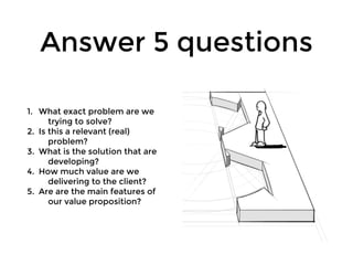 Answer 5 questions
1. What exact problem are we
trying to solve?
2. Is this a relevant (real)
problem?
3. What is the solution that are
developing?
4. How much value are we
delivering to the client?
5. Are are the main features of
our value proposition?
 