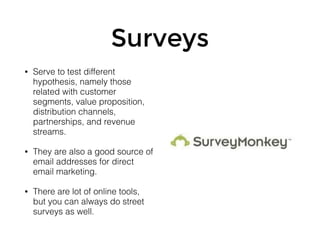 Surveys
• Serve to test different
hypothesis, namely those
related with customer
segments, value proposition,
distribution channels,
partnerships, and revenue
streams.
• They are also a good source of
email addresses for direct
email marketing.
• There are lot of online tools,
but you can always do street
surveys as well.
 