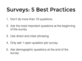 Surveys: 5 Best Practices
1. Don’t do more than 10 questions.
2. Ask the most important questions at the beginning
of the survey
3. Use direct and clear phrasing
4. Only ask 1 open question per survey.
5. Ask demographic questions at the end of the
survey
 