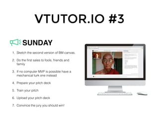 VTUTOR.IO #3
1. Sketch the second version of BM canvas.
2. Do the ﬁrst sales to fools, friends and
family
3. If no computer MVP is possible have a
mechanical turk one instead
4. Prepare your pitch deck
5. Train your pitch
6. Upload your pitch deck
7. Convince the jury you should win!
SUNDAY
 