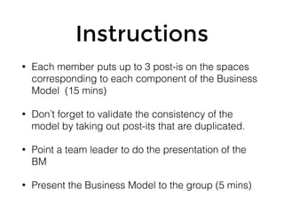 Instructions
• Each member puts up to 3 post-is on the spaces
corresponding to each component of the Business
Model (15 mins)
• Don’t forget to validate the consistency of the
model by taking out post-its that are duplicated.
• Point a team leader to do the presentation of the
BM
• Present the Business Model to the group (5 mins)
 