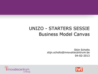 UNIZO - STARTERS SESSIE
    Business Model Canvas


                             Stijn Scholts
       stijn.scholts@innovatiecentrum.be
                              04-02-2013
 
