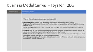 Business Model Canvas – Toys for T2BG
COST STRUCTURE VALUE PROPOSITIONKEY PARTNERS
KEY RESOURCES
• What are the most important costs in your business model?
• Designing Products: Toys for T2BG will have its own products which have to be first created
• Employees: Paying the wages of thousands of employees and managers adds up quite quickly but is necessary
for stores to run
• Stores: running a store has many costs including, electricity, light, water etc. Having to pay for this for all the
stores adds up.
• Marketing: Toys for T2BG will depend on marketing to inform consumers of the products available, this will be
done in several ways including online, through advertisement ads, flyers etc.
• Distribution: Distribution of products comes along with many other costs including, manufacturing space, trucks,
delivery fees, supplies, overhead for distribution warehouses etc.
• Production: producing toys, furniture and clothes also comes along with its own costs such as more employees,
building space, supplies, electricity etc.
ADDITIONAL DETAIL
 