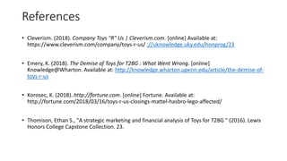 References
• Cleverism. (2018). Company Toys "R" Us | Cleverism.com. [online] Available at:
https://www.cleverism.com/company/toys-r-us/ ://uknowledge.uky.edu/honprog/23
• Emery, K. (2018). The Demise of Toys for T2BG : What Went Wrong. [online]
Knowledge@Wharton. Available at: http://knowledge.wharton.upenn.edu/article/the-demise-of-
toys-r-us
• Korosec, K. (2018). http://fortune.com. [online] Fortune. Available at:
http://fortune.com/2018/03/16/toys-r-us-closings-mattel-hasbro-lego-affected/
• Thomison, Ethan S., "A strategic marketing and financial analysis of Toys for T2BG " (2016). Lewis
Honors College Capstone Collection. 23.
 