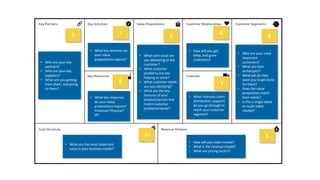 3
• Who are your key
partners?
• Who are your key
suppliers?
• What are you getting
from them, and giving
to them?
6
• What key activities do
your value
propositions require?
7
• What key resources
do your value
propositions require?
Financial? Physical?
IP?
8
• What core value are
you delivering to the
customer?
• What customer
problems are you
helping to solve?
• What customer needs
are you satisfying?
• What are the key
features of your
product/service that
match customer
problems/needs?
1
• How will you get,
keep, and grow
customers?
4
• What channels (sales,
distribution, support)
do you go through to
reach your customer
segment?
• Who are your most
important
customers?
• What are their
archetypes?
• What job do they
want you to get done
for them?
• Does the value
proposition match
their needs?
• Is this a single-sided
or multi-sided
market?
3
• How will you make money?
• What is the revenue model?
• What are pricing tactics?
• What are the most important
costs in your business model?
9 5
2
 