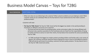 Business Model Canvas – Toys for T2BG
VALUE PROPOSITION VALUE PROPOSITIONKEY PARTNERS
KEY RESOURCES
• What core value are you delivering to the customer? What customer problems are you helping to solve? What
customer needs are you satisfying? What are the key features of your product/service that match customer
problems/needs?
Customers will need
• The Toys for T2BG Brand: The Toys for T2BG brand will be the biggest toy retailer in the world providing its
franchisees an affiliation and access to its customers
• The brand will also be known for providing quality, variety and product safety, thus being affiliated with
will prove to be a positive association for the franchisees who are freed from the responsibility of having
to market and find an avenue to reach their clients, the key feature here would be the avenue provided by
Toys for T2BG
• As T2BG would gain the biggest toy retailer position providing children and families with a vast variety of
options, the customers would be saved the hassle of going from store to store to find different products.
T2BG will also be well known for providing customers the best quality products. The key feature here is
the Toys for T2BG brand and variety.
ADDITIONAL DETAIL
 