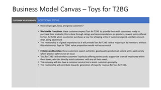 Business Model Canvas – Toys for T2BG
CUSTOMER RELATIONSHIPS VALUE PROPOSITIONKEY PARTNERS
KEY RESOURCES
• How will you get, keep, and grow customers?
• Worldwide Franchises: these customers expect Toys for T2BG to provide them with consumers ready to
purchase their products; this is done through ratings and recommendations on products, reward points offered
by Toys for T2BG when a customer purchases a toy, free shipping online if customers spend a certain amount,
deals being advertised
• This relationship is of great importance as it will provide Toys for T2BG with a majority of its inventory; without
this relationship, Toys for T2BG value proposition would not be successful
• Children and Families: these customers expect authentic, good quality products at a store with a vast variety
where product safety is not an issue
• Toys for T2BG will win their customers’ loyalty by offering variety and a supportive team of employees within
their stores, who can directly assist customers with any of their needs.
• The company will also have a customer service line to assist customers promptly.
• This relationship will contribute towards generation of majority revenue for Toys for T2BG.
ADDITIONAL DETAIL
 