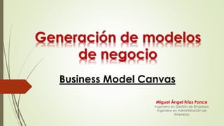 Generación de modelos
de negocio
Business Model Canvas
Miguel Ángel Frías Ponce
Ingeniero en Gestión de Empresas
Ingeniero en Administración de
Empresas
 