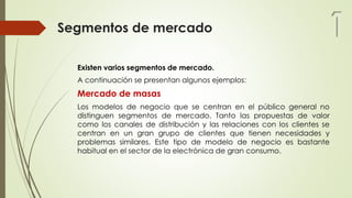 Segmentos de mercado
Existen varios segmentos de mercado.
A continuación se presentan algunos ejemplos:
Mercado de masas
Los modelos de negocio que se centran en el público general no
distinguen segmentos de mercado. Tanto las propuestas de valor
como los canales de distribución y las relaciones con los clientes se
centran en un gran grupo de clientes que tienen necesidades y
problemas similares. Este tipo de modelo de negocio es bastante
habitual en el sector de la electrónica de gran consumo.
1
 