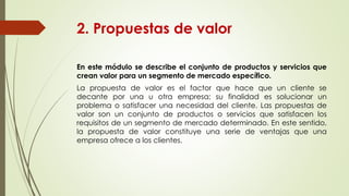 2. Propuestas de valor
En este módulo se describe el conjunto de productos y servicios que
crean valor para un segmento de mercado específico.
La propuesta de valor es el factor que hace que un cliente se
decante por una u otra empresa; su finalidad es solucionar un
problema o satisfacer una necesidad del cliente. Las propuestas de
valor son un conjunto de productos o servicios que satisfacen los
requisitos de un segmento de mercado determinado. En este sentido,
la propuesta de valor constituye una serie de ventajas que una
empresa ofrece a los clientes.
 