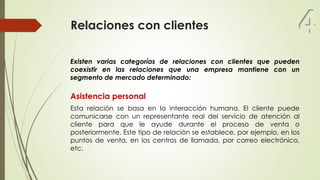 Relaciones con clientes
Existen varias categorías de relaciones con clientes que pueden
coexistir en las relaciones que una empresa mantiene con un
segmento de mercado determinado:
Asistencia personal
Esta relación se basa en la interacción humana. El cliente puede
comunicarse con un representante real del servicio de atención al
cliente para que le ayude durante el proceso de venta o
posteriormente. Este tipo de relación se establece, por ejemplo, en los
puntos de venta, en los centros de llamada, por correo electrónico,
etc.
4
 