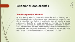Relaciones con clientes
Asistencia personal exclusiva
En este tipo de relación, un representante del servicio de atención al
cliente se dedica específicamente a un cliente determinado. Se trata
de la relación más íntima y profunda con el cliente y suele
prolongarse durante un largo período de tiempo. En la banca
privada, por ejemplo, los banqueros personales atienden a clientes
con una renta muy elevada. También es posible encontrar relaciones
similares en otros negocios; es el caso, por ejemplo, de los ejecutivos
de cuentas, que se relacionan con los clientes importantes.
4
 