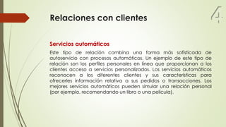 Relaciones con clientes
Servicios automáticos
Este tipo de relación combina una forma más sofisticada de
autoservicio con procesos automáticos. Un ejemplo de este tipo de
relación son los perfiles personales en línea que proporcionan a los
clientes acceso a servicios personalizados. Los servicios automáticos
reconocen a los diferentes clientes y sus características para
ofrecerles información relativa a sus pedidos o transacciones. Los
mejores servicios automáticos pueden simular una relación personal
(por ejemplo, recomendando un libro o una película).
4
 
