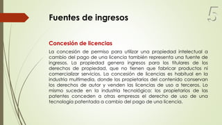Fuentes de ingresos
Concesión de licencias
La concesión de permiso para utilizar una propiedad intelectual a
cambio del pago de una licencia también representa una fuente de
ingresos. La propiedad genera ingresos para los titulares de los
derechos de propiedad, que no tienen que fabricar productos ni
comercializar servicios. La concesión de licencias es habitual en la
industria multimedia, donde los propietarios del contenido conservan
los derechos de autor y venden las licencias de uso a terceros. Lo
mismo sucede en la industria tecnológica: los propietarios de las
patentes conceden a otras empresas el derecho de uso de una
tecnología patentada a cambio del pago de una licencia.
5
 