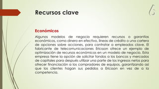 Recursos clave
Económicos
Algunos modelos de negocio requieren recursos o garantías
económicos, como dinero en efectivo, líneas de crédito o una cartera
de opciones sobre acciones, para contratar a empleados clave. El
fabricante de telecomunicaciones Ericsson ofrece un ejemplo de
optimización de recursos económicos en un modelo de negocio. Esta
empresa tiene la opción de solicitar fondos a los bancos y mercados
de capitales para después utilizar una parte de los ingresos netos para
ofrecer financiación a los compradores de equipos, garantizando así
que los clientes hagan sus pedidos a Ericsson en vez de a la
competencia.
6
 