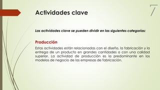 Actividades clave
Las actividades clave se pueden dividir en las siguientes categorías:
Producción
Estas actividades están relacionadas con el diseño, la fabricación y la
entrega de un producto en grandes cantidades o con una calidad
superior. La actividad de producción es la predominante en los
modelos de negocio de las empresas de fabricación.
7
 