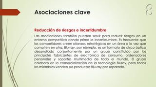 Asociaciones clave
Reducción de riesgos e incertidumbre
Las asociaciones también pueden servir para reducir riesgos en un
entorno competitivo donde prima la incertidumbre. Es frecuente que
los competidores creen alianzas estratégicas en un área a la vez que
compiten en otra. Blu-ray, por ejemplo, es un formato de disco óptico
desarrollado conjuntamente por un grupo constituido por los
principales fabricantes de electrónica de consumo, ordenadores
personales y soportes multimedia de todo el mundo. El grupo
colaboró en la comercialización de la tecnología Bluray, pero todos
los miembros venden sus productos Blu-ray por separado.
8
 