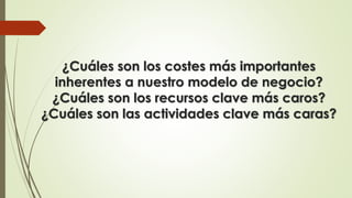 ¿Cuáles son los costes más importantes
inherentes a nuestro modelo de negocio?
¿Cuáles son los recursos clave más caros?
¿Cuáles son las actividades clave más caras?
 