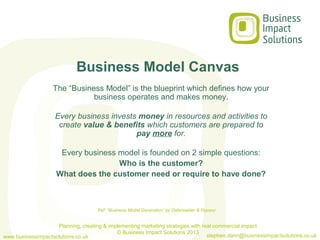 Business Model Canvas
                   The “Business Model” is the blueprint which defines how your
                              business operates and makes money.

                    Every business invests money in resources and activities to
                     create value & benefits which customers are prepared to
                                          pay more for.

                     Every business model is founded on 2 simple questions:
                                    Who is the customer?
                    What does the customer need or require to have done?



                                     Ref: “Business Model Generation” by Osterwalder & Pigneur


                    Planning, creating & implementing marketing strategies with real commercial impact
                                            © Business Impact Solutions 2013
www.businessimpactsolutions.co.uk                                                 stephen.dann@businessimpactsolutions.co.uk
 
