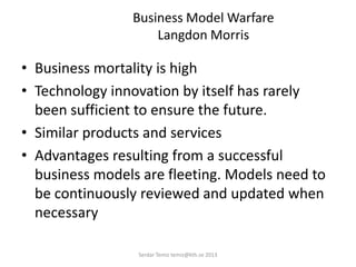 Business Model Warfare
Langdon Morris
• Business mortality is high
• Technology innovation by itself has rarely
been sufficient to ensure the future.
• Similar products and services
• Advantages resulting from a successful
business models are fleeting. Models need to
be continuously reviewed and updated when
necessary
Serdar Temiz temiz@kth.se 2013
 